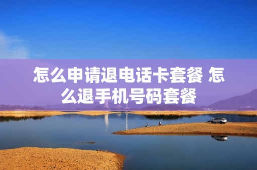 怎么申请退电话卡套餐 怎么退手机号码套餐