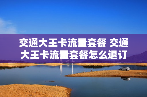 交通大王卡流量套餐 交通大王卡流量套餐怎么退订