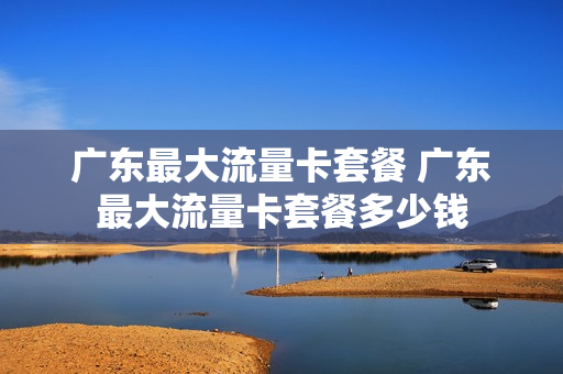 广东最大流量卡套餐 广东最大流量卡套餐多少钱