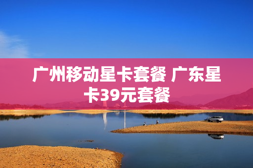 广州移动星卡套餐 广东星卡39元套餐