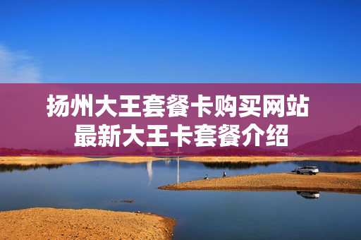 扬州大王套餐卡购买网站 最新大王卡套餐介绍