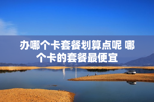 办哪个卡套餐划算点呢 哪个卡的套餐最便宜