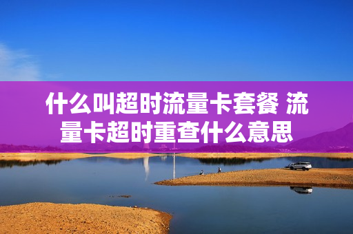 什么叫超时流量卡套餐 流量卡超时重查什么意思