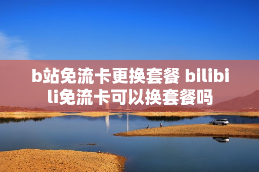 b站免流卡更换套餐 bilibili免流卡可以换套餐吗