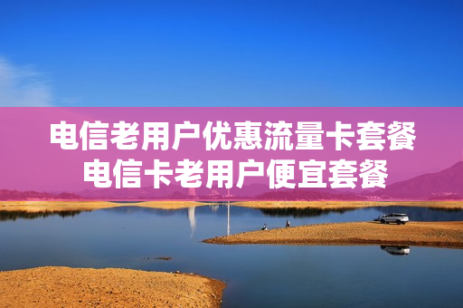 电信老用户优惠流量卡套餐 电信卡老用户便宜套餐