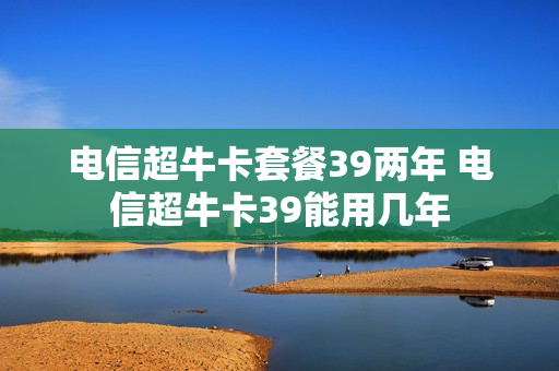 电信超牛卡套餐39两年 电信超牛卡39能用几年