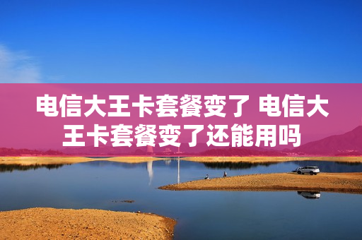 电信大王卡套餐变了 电信大王卡套餐变了还能用吗