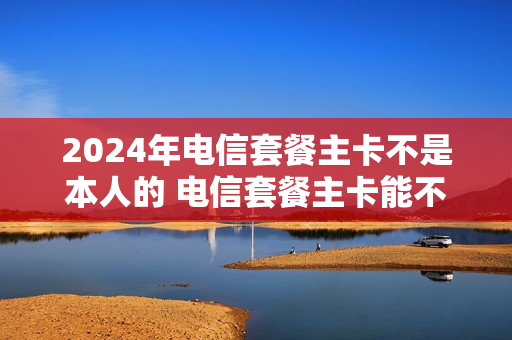 2024年电信套餐主卡不是本人的 电信套餐主卡能不能换