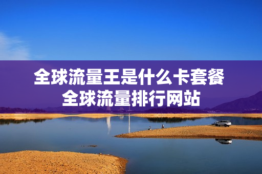 全球流量王是什么卡套餐 全球流量排行网站