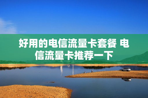 好用的电信流量卡套餐 电信流量卡推荐一下