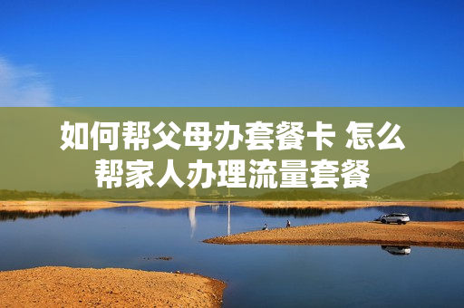 如何帮父母办套餐卡 怎么帮家人办理流量套餐