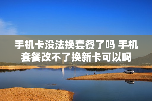 手机卡没法换套餐了吗 手机套餐改不了换新卡可以吗