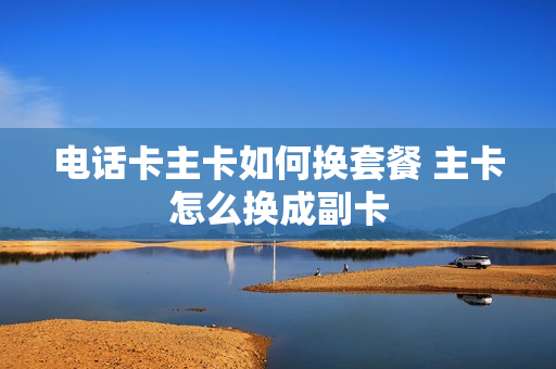 电话卡主卡如何换套餐 主卡怎么换成副卡