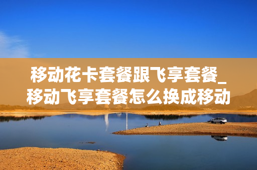 移动花卡套餐跟飞享套餐_移动飞享套餐怎么换成移动花卡套餐
