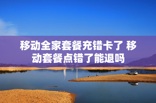 移动全家套餐充错卡了 移动套餐点错了能退吗