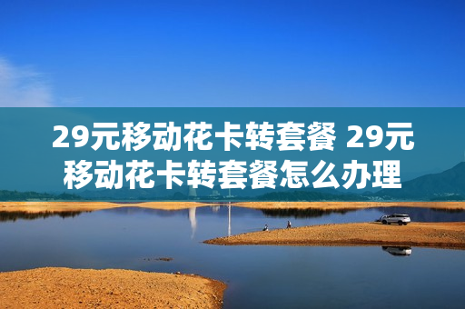 29元移动花卡转套餐 29元移动花卡转套餐怎么办理