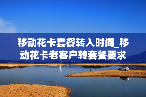 移动花卡套餐转入时间_移动花卡老客户转套餐要求