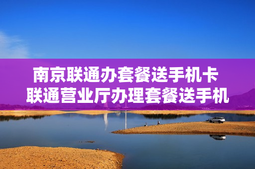 南京联通办套餐送手机卡 联通营业厅办理套餐送手机