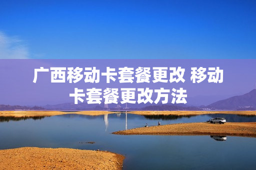 广西移动卡套餐更改 移动卡套餐更改方法
