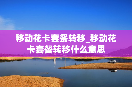 移动花卡套餐转移_移动花卡套餐转移什么意思