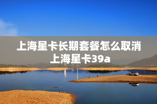 上海星卡长期套餐怎么取消 上海星卡39a