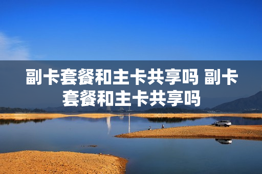 副卡套餐和主卡共享吗 副卡套餐和主卡共享吗
