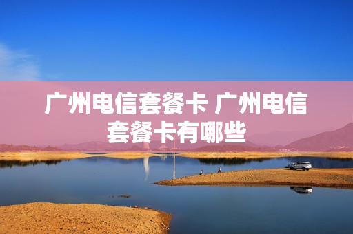 广州电信套餐卡 广州电信套餐卡有哪些