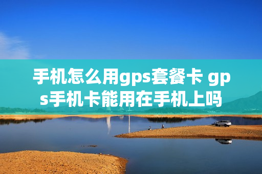 手机怎么用gps套餐卡 gps手机卡能用在手机上吗