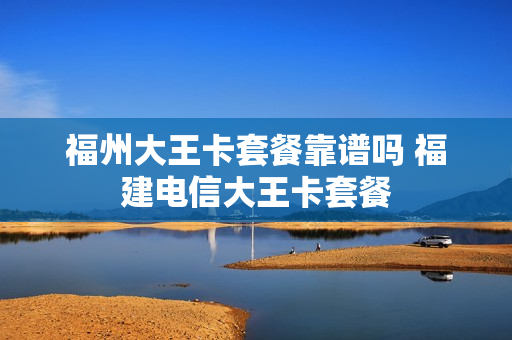 福州大王卡套餐靠谱吗 福建电信大王卡套餐