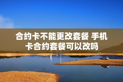 合约卡不能更改套餐 手机卡合约套餐可以改吗