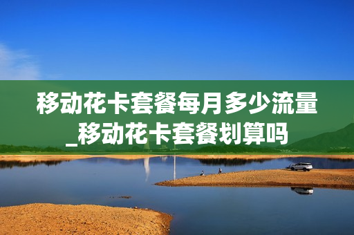 移动花卡套餐每月多少流量_移动花卡套餐划算吗