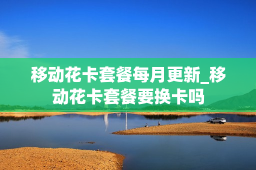 移动花卡套餐每月更新_移动花卡套餐要换卡吗