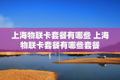 上海物联卡套餐有哪些 上海物联卡套餐有哪些套餐