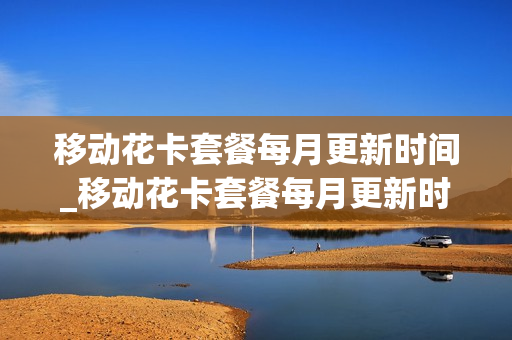 移动花卡套餐每月更新时间_移动花卡套餐每月更新时间是多少