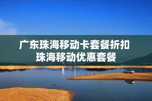 广东珠海移动卡套餐折扣 珠海移动优惠套餐