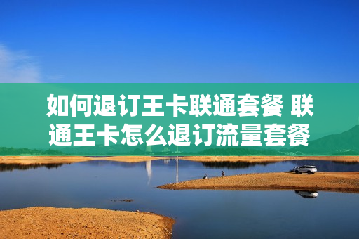 如何退订王卡联通套餐 联通王卡怎么退订流量套餐