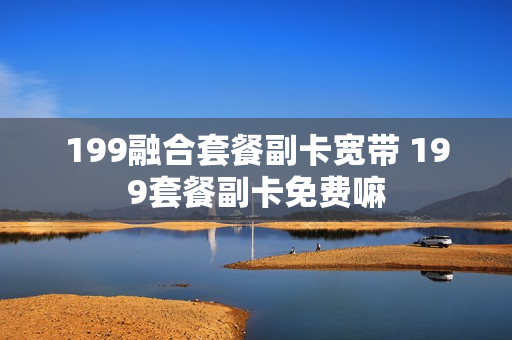 199融合套餐副卡宽带 199套餐副卡免费嘛