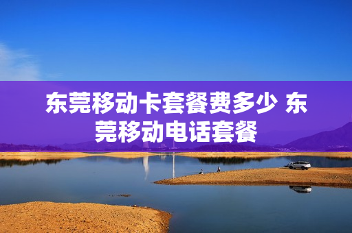 东莞移动卡套餐费多少 东莞移动电话套餐