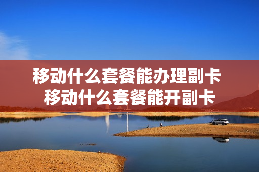移动什么套餐能办理副卡 移动什么套餐能开副卡