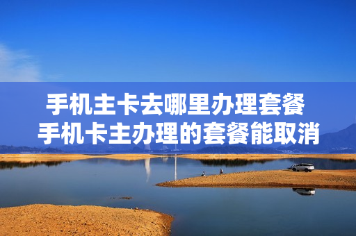 手机主卡去哪里办理套餐 手机卡主办理的套餐能取消吗