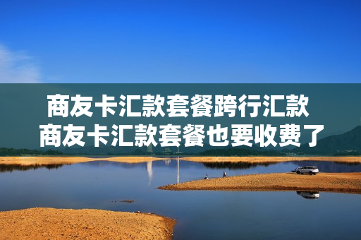 商友卡汇款套餐跨行汇款 商友卡汇款套餐也要收费了吗