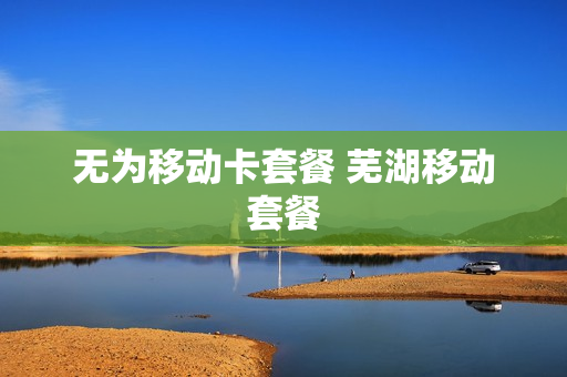 无为移动卡套餐 芜湖移动套餐