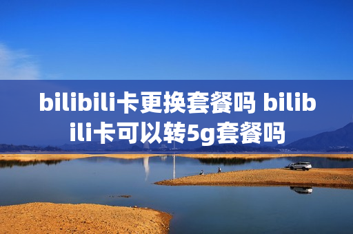 bilibili卡更换套餐吗 bilibili卡可以转5g套餐吗