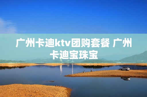 广州卡迪ktv团购套餐 广州卡迪宝珠宝