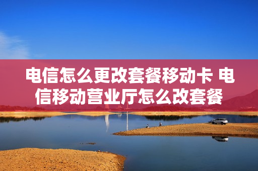 电信怎么更改套餐移动卡 电信移动营业厅怎么改套餐