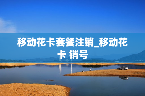 移动花卡套餐注销_移动花卡 销号