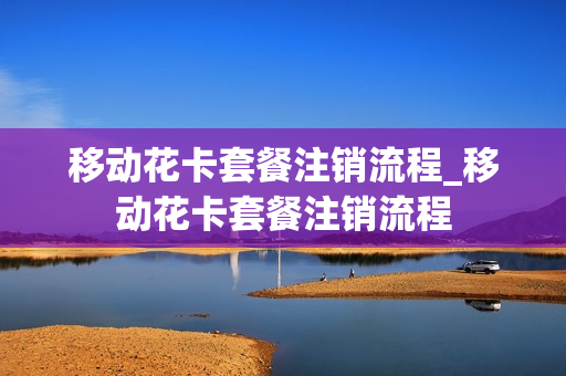 移动花卡套餐注销流程_移动花卡套餐注销流程