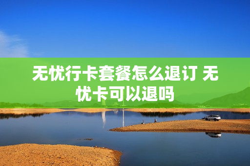 无忧行卡套餐怎么退订 无忧卡可以退吗