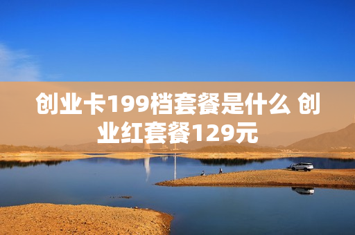 创业卡199档套餐是什么 创业红套餐129元