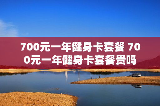 700元一年健身卡套餐 700元一年健身卡套餐贵吗